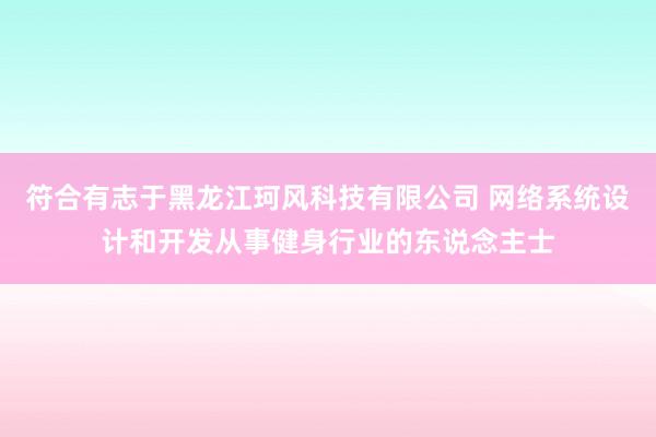 符合有志于黑龙江珂风科技有限公司 网络系统设计和开发从事健身行业的东说念主士