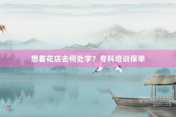想着花店去何处学？专科培训保举