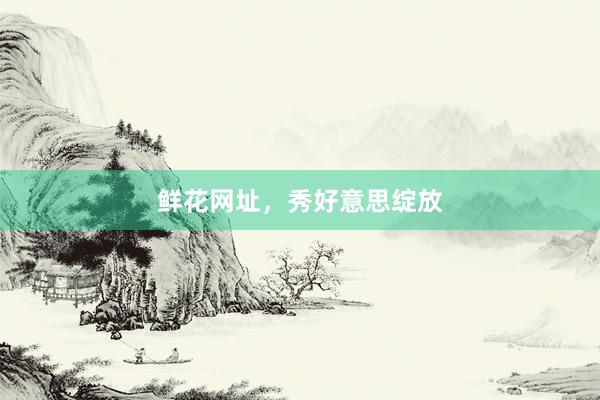 鲜花网址，秀好意思绽放