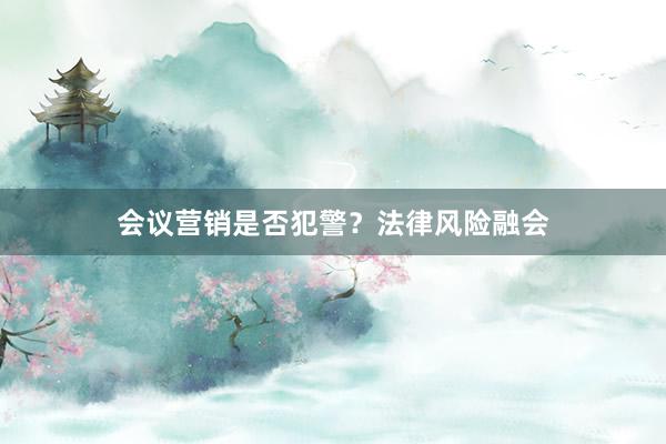 会议营销是否犯警？法律风险融会